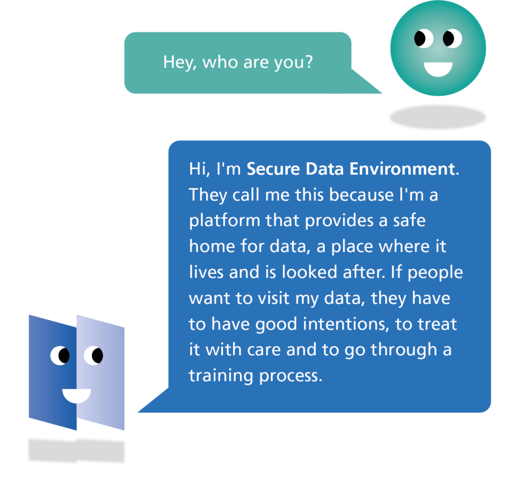 Hey, who are you? Hi, I'm Secure Data Environment. They call me this because l'm a platform that provides a safe home for data, a place where it lives and is looked after. If people want to visit my data, they have to have good intentions, to treat it with care and to go through a training process.